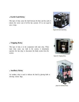 . Earth Fault Relay
This type of relay sense the fault between the lines and the earth. It
checks the vector sum of all the line currents. If it is not equal to
zero, it trips.
. Tripping Relay
This type of relay is in the conjunction with main relay. When
main relay sense any fault in the system, it immediately
operates the trip relay to disconnect the faulty section from the
section.
. Auxiliary Relay
An auxiliary relay is used to indicate the fault by glowing bulb or
showing various flags.
Figure 19: Earth Fault Relay
Figure 20: Tripping Relay
Figure 21: Auxiliary Relay
Figure 20: Earth Fault Relay
Figure 21: Tripping Relay
Figure 22: Auxiliary Relay
 