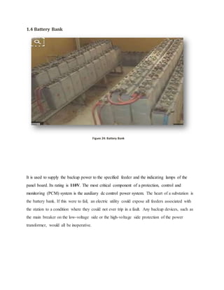 1.4 Battery Bank
Figure 24: Battery Bank
It is used to supply the backup power to the specified feeder and the indicating lamps of the
panel board. Its rating is 110V. The most critical component of a protection, control and
monitoring (PCM) system is the auxiliary dc control power system. The heart of a substation is
the battery bank. If this were to fail, an electric utility could expose all feeders associated with
the station to a condition where they could not ever trip in a fault. Any backup devices, such as
the main breaker on the low-voltage side or the high-voltage side protection of the power
transformer, would all be inoperative.
 