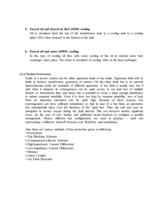 5. Forced oil and forced air flow (OFB) cooling
Oil is circulated from the top of the transformers tank to a cooling tank to a cooling
plant. Oil is then returned to the bottom of the tank.
6. Forced oil and water (OWF) cooling
In this type of cooling oil flow with water cooling of the oil in external water heat
exchanger takes place. The water is circulated in cooling tubes in the heat exchanger.
1.6.2 BusbarProtection
Faults in a power system can be either apparatus faults or bus faults. Apparatus fault refer to
faults in feeders, transformers, generators or motors. On the other hand bus is an external
interconnection point for terminals of different apparatus. A bus fault is usually rare, but if
and when it happens its consequences can be quite severe. It can lead loss of multiple
feeders or transmission lines and hence has a potential to create a large enough disturbance
to induce transient instability. Even if it does not lead to transient instability, loss of load
from an important substation can be quite high. Because of these reasons, bus
rearrangement can have sufficient redundancy so that in case of a bus fault, an alternative
bus automatically takes over the functions of the ‘main bus'. Thus, the end user sees no
disruption in service except during the fault interval. This can however involve significant
costs, via the cost of new busbar and additional circuit breakers to configure a parallel
arrangement. Hence, different bus configurations are used in practice – each one
representing a different tradeoff between cost, flexibility and redundancy.
Also there are various methods of bus protection given as following:
• Overcurrent
• Trip Blocking Schemes
• Communication‐Based Schemes
• High‐Impedance Current Differential
• Low‐Impedance Current Differential
• Distance
• Linear Coupler
• Arc Flash Detection
 