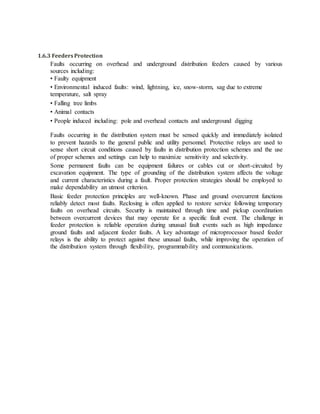 1.6.3 FeedersProtection
Faults occurring on overhead and underground distribution feeders caused by various
sources including:
• Faulty equipment
• Environmental induced faults: wind, lightning, ice, snow-storm, sag due to extreme
temperature, salt spray
• Falling tree limbs
• Animal contacts
• People induced including: pole and overhead contacts and underground digging
Faults occurring in the distribution system must be sensed quickly and immediately isolated
to prevent hazards to the general public and utility personnel. Protective relays are used to
sense short circuit conditions caused by faults in distribution protection schemes and the use
of proper schemes and settings can help to maximize sensitivity and selectivity.
Some permanent faults can be equipment failures or cables cut or short-circuited by
excavation equipment. The type of grounding of the distribution system affects the voltage
and current characteristics during a fault. Proper protection strategies should be employed to
make dependability an utmost criterion.
Basic feeder protection principles are well-known. Phase and ground overcurrent functions
reliably detect most faults. Reclosing is often applied to restore service following temporary
faults on overhead circuits. Security is maintained through time and pickup coordination
between overcurrent devices that may operate for a specific fault event. The challenge in
feeder protection is reliable operation during unusual fault events such as high impedance
ground faults and adjacent feeder faults. A key advantage of microprocessor based feeder
relays is the ability to protect against these unusual faults, while improving the operation of
the distribution system through flexibility, programmability and communications.
 