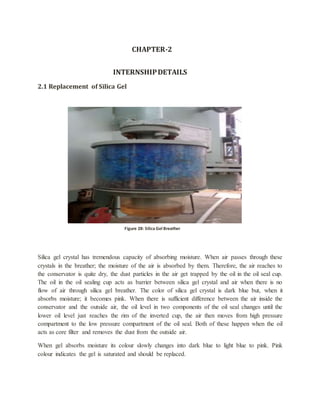 CHAPTER-2
INTERNSHIPDETAILS
2.1 Replacement of Silica Gel
Silica gel crystal has tremendous capacity of absorbing moisture. When air passes through these
crystals in the breather; the moisture of the air is absorbed by them. Therefore, the air reaches to
the conservator is quite dry, the dust particles in the air get trapped by the oil in the oil seal cup.
The oil in the oil sealing cup acts as barrier between silica gel crystal and air when there is no
flow of air through silica gel breather. The color of silica gel crystal is dark blue but, when it
absorbs moisture; it becomes pink. When there is sufficient difference between the air inside the
conservator and the outside air, the oil level in two components of the oil seal changes until the
lower oil level just reaches the rim of the inverted cup, the air then moves from high pressure
compartment to the low pressure compartment of the oil seal. Both of these happen when the oil
acts as core filter and removes the dust from the outside air.
When gel absorbs moisture its colour slowly changes into dark blue to light blue to pink. Pink
colour indicates the gel is saturated and should be replaced.
Figure 27: Silica Gel Breather
Figure 28: Silica Gel Breather
 