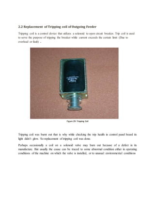 2.2 Replacement of Tripping coil of Outgoing Feeder
Tripping coil is a control device that utilizes a solenoid to open circuit breaker. Trip coil is used
to serve the purpose of tripping the breaker while current exceeds the certain limit (Due to
overload or fault) .
Tripping coil was burnt out that is why while checking the trip health in control panel board its
light didn’t glow. So replacement of tripping coil was done.
Perhaps occasionally a coil on a solenoid valve may burn out because of a defect in its
manufacture. But usually the cause can be traced to some abnormal condition either in operating
conditions of the machine on which the valve is installed, or to unusual environmental conditions
Figure 28: Tripping coilFigure 29: Tripping Coil
 