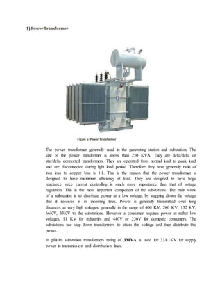 1) PowerTransformer
The power transformer generally used in the generating station and substation. The
size of the power transformer is above than 250 KVA. They are delta/delta or
star/delta connected transformers. They are operated from normal load to peak load
and are disconnected during light load period. Therefore they have generally ratio of
iron loss to copper loss is 1:1. This is the reason that the power transformer is
designed to have maximum efficiency at load. They are designed to have large
reactance since current controlling is much more importance than that of voltage
regulation. This is the most important component of the substations. The main work
of a substation is to distribute power at a low voltage, by stepping down the voltage
that it receives in its incoming lines. Power is generally transmitted over long
distances at very high voltages, generally in the range of 400 KV, 200 KV, 132 KV,
66KV, 33KV to the substations. However a consumer requires power at rather low
voltages, 11 KV for industries and 440V or 230V for domestic consumers. The
substations use step-down transformers to attain this voltage and then distribute this
power.
In phidim substation transformers rating of 3MVA is used for 33/11KV for supply
power in transmission and distribution lines.
Figure 5: Power Transformer
 