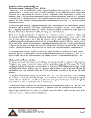 Industrial Attachment Reporting Format

5.4 Monitoring and Evaluation of Project Activities
Peer educators were monitored in their various communities of operation to see how far beneficiaries have
understood issues in relation to the project. A random sampling was taken within some of the communities
monitored and it was realized that, beneficiaries really understood issues disseminated by trained peer
educators. Some of the community members even mentioned some names of the peer educators who came
to educate them. A community member said, sometimes peer educators are in rash so when a whole lot of
questions are asked, then they either postponed or tell them to meet at one of the CCE outreach activities
for more clarification.
In addition the peer educators, the pregnant mothers were also monitored to see whether those who had
never tested for HIV during the first visit by peer educators had now gone to be tested. It was realized that,
most of the pregnant mothers were having a whole lot of misconceptions about the GHS staffs. Some say
that, they disclose their status to co-workers, not taking good care of them etc.
Beneficiaries in the communities of operation have understood issues in relation to stigma and
discrimination. The CCE methodology used during the programme implementation was a very powerful
tool. It would interest you to know that, the previous project which was held on stigma had made
beneficiaries to understand issues more in relation to stigma and discrimination. Why then burning issues?
It is because of the way the stigma stories are narrated and manner in which are being presented. Because
of that, the burning issues are almost the same. Our only problem faced was that, most of the community
members refused to write down their names and this is a fact that gave us backlogs for previous quarters.
In measuring our performance based on the grand, the organization has tremendously done well with the
education. The only challenge which could not make our work complete was the shortage of HTC kits as
reported by the DHMT and for that matter we had nobody tested for HIV but had messages about HTC
5.5 Presentation at Review Meetings
The project coordinator presented on the half year activities performed on malaria to the gathering.
Participants were made to know the various activities undertaken during the first period. The Project
coordinator disclosed that, during the implementation of the project, AFPEO had one day meeting with all
stakeholders and opinion leaders within our catchment areas in other to help the program. He said the
stakeholders were very impressive about the NGOs performance especially on the as part of health
advocacy.
The program continued with training sessions where TBAs and CBAs were trained on AMDP, New Drug
IPT in other to reach the community through House to House education and monitoring of pregnant
women who are on the IPT. The PC said, data tools were given to the peer educators for proper
documentation in other to ascertain the level of performance.
The project coordinator continued and said, in other to ascertain impact of the project, the TBA and CBAs
were supervised within their various communities of operation. Floor was then opened for discussions.
Second I again presented both HIV and AIDS half year report at the MHMT review meetings for all NGO,
CBOs and Facilities working on health related issues.

KOFORIDUA POLYTECHNIC
INDUSTRIAL ATTACHMENT REPORT

Page 9

 