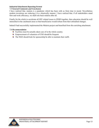 Industrial Attachment Reporting Format

7.3 General Comments and Conclusion
I have realized that, malaria is a pandemic which has been with us from time in moral. Nevertheless
modern inventions are reducing it in a drastically manner. I have realized that, if all stakeholders stand
firm and work efficiency, we shall role back malaria after all.
Finally for the whole to accelerate all HIV related issues to ZERO together, then education should be well
intensified in the catchment areas so that beneficiaries would refrain from their attitudinal changes.
Indeed I had successfully implemented the Malaria project and benefited from this enriching attachment.
7.4 Recommendation
Facilities must be actually taken care of in the whole country
Empowerment of volunteers of CSO should be frequent
The NGO should look for sponsorship be able to maintain their staffs

KOFORIDUA POLYTECHNIC
INDUSTRIAL ATTACHMENT REPORT

Page 13

 