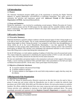 Industrial Attachment Reporting Format

1.0 Introduction
1.1 Purpose
The Industrial Attachment program fulfills part of the requirement in pursuing the Higher National
Diploma of Applied Mathematics (STATISTICS) in Koforidua Polytechnic .This report serves to
summaries the activities and experiences gained with Adolescent Friendly & Peer Educators
Organization (AFPEO), AgormanyaOdumaseKrobo.
1.2 Scope and Limitations
During the attachment, i was involved in coordinating several projects. Malaria Prevention & Control,
HIV prevention project and the SCASO project for the orphans and the venerable children within the
project communities. This report would be limited to the major duties assigned to me by the Executive
Director of the NGO.

2.0Executive Summary
2.1 Executive Summary
Industrial attachment is geared to enhance students to feel the practical aspect of what is being taught so as
to be able to cop in the job market. The six weeks attachment held had helped me to understand certain
things being taught in school. During the period, I was assigned to work from Atua throughOdumase to
Akuse which are all in the Lower ManyaKrobo Municipality. I was then appointed the Project
Coordinator for three project under implementation. We had refresher training sections with community
based agents on Malaria, HIV and they were refurbished with educational materials as well as houses to
house data filling tools to collect data during their educational visit.
On the SCASO project, we took random sampling of orphans of which they were all accessed and scored.
This criteria helped the organization in identifying the required number of OVC to work with under the
project. They were finally entered into the data base for the needs assessment.
We also met stakeholders and opinion leaders in the community to advocate in their support of the project.
Finally, a review meeting was held for CBAs and Staff where I did a presentation on the half year report
on Malaria Prevention and HIV. All the same, I had a good impact from the project.
2.2 Objectives of Industrial Attachment
 To acquaint students with practical knowledge
 To prepare students in advance
 To expose students to what happens in the work field to help students to apply what they study into
the industry

3.0Background of the Organization
3.1 Brief History/Establishment
In 1999, Mr. Samuel K.Atter(Executive Director) conceived an idea that there was the need to form a
group of young men and women within the ManyaKrobo area in order to combat the relatively high
prevalence rate of HIV/AIDS, MALARIA and TB within the District. He took up the initiative to mobilize
members. His efforts yielded the desired fruits since many young men and women responded positively.
Various activities were undertaken to intervene in the health problems mentioned above. The group
accordingly proceeded and registered with the Registrar General’s Department as companies code of
KOFORIDUA POLYTECHNIC
INDUSTRIAL ATTACHMENT REPORT

Page 3

 
