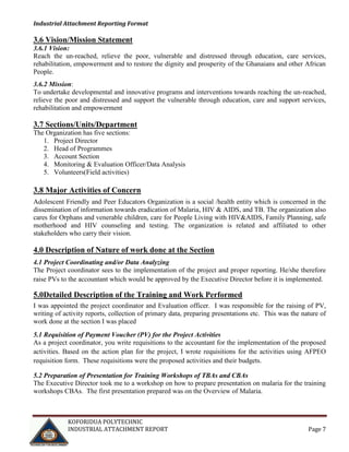 Industrial Attachment Reporting Format

3.6 Vision/Mission Statement
3.6.1 Vision:
Reach the un-reached, relieve the poor, vulnerable and distressed through education, care services,
rehabilitation, empowerment and to restore the dignity and prosperity of the Ghanaians and other African
People.
3.6.2 Mission:
To undertake developmental and innovative programs and interventions towards reaching the un-reached,
relieve the poor and distressed and support the vulnerable through education, care and support services,
rehabilitation and empowerment

3.7 Sections/Units/Department
The Organization has five sections:
1. Project Director
2. Head of Programmes
3. Account Section
4. Monitoring & Evaluation Officer/Data Analysis
5. Volunteers(Field activities)

3.8 Major Activities of Concern
Adolescent Friendly and Peer Educators Organization is a social /health entity which is concerned in the
dissemination of information towards eradication of Malaria, HIV & AIDS, and TB. The organization also
cares for Orphans and venerable children, care for People Living with HIV&AIDS, Family Planning, safe
motherhood and HIV counseling and testing. The organization is related and affiliated to other
stakeholders who carry their vision.

4.0 Description of Nature of work done at the Section
4.1 Project Coordinating and/or Data Analyzing
The Project coordinator sees to the implementation of the project and proper reporting. He/she therefore
raise PVs to the accountant which would be approved by the Executive Director before it is implemented.

5.0Detailed Description of the Training and Work Performed
I was appointed the project coordinator and Evaluation officer. I was responsible for the raising of PV,
writing of activity reports, collection of primary data, preparing presentations etc. This was the nature of
work done at the section I was placed
5.1 Requisition of Payment Voucher (PV) for the Project Activities
As a project coordinator, you write requisitions to the accountant for the implementation of the proposed
activities. Based on the action plan for the project, I wrote requisitions for the activities using AFPEO
requisition form. These requisitions were the proposed activities and their budgets.
5.2 Preparation of Presentation for Training Workshops of TBAs and CBAs
The Executive Director took me to a workshop on how to prepare presentation on malaria for the training
workshops CBAs. The first presentation prepared was on the Overview of Malaria.

KOFORIDUA POLYTECHNIC
INDUSTRIAL ATTACHMENT REPORT

Page 7

 