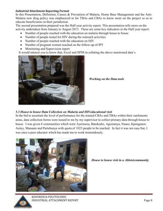 Industrial Attachment Reporting Format

In this Presentation, Definition, Causes & Prevention of Malaria, Home Base Management and the AntiMalaria new drug policy was emphasized in for TBAs and CBAs to know more on the project so as to
educate beneficiaries in their jurisdiction.
The second presentation prepared was the Half year activity report. This presentation tells more on the
activity undertaken from January to August 2013. These are some key indicators in the Half year report:
Number of people reached with the education on malaria through house to house
Number of people tested for HIV during the outreach activities
Number of people reached with the education on HIV
Number of pregnant women reached on the follow-up of IPT
Monitoring and Supervision report
It would interest you to know that, Excel and SPSS in collating the above mentioned data’s.

Working on the Data tools

5.3 House to house Data Collection on Malaria and HIVeducational visit
In the bid to ascertain the level of performance for the trained CBAs and TBAs within their catchments
areas, data collection forms were issued to me by my supervisor to collect primary data through house to
house. I was given 8 communities which were Ayermesu, Batokodzi, Agomanya, Nuaso, Kpongunor,
Asitey, Manaam and Partehunya with quota of 1023 people to be reached. In fact it was not easy but, I
was once a peer educator which has made me to work tremendously.

House to house visit in a Ablotsicommunity

KOFORIDUA POLYTECHNIC
INDUSTRIAL ATTACHMENT REPORT

Page 8

 