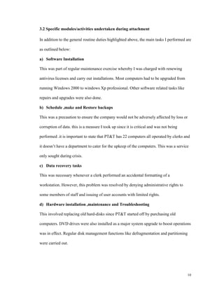 3.2 Specific modules/activities undertaken during attachment

In addition to the general routine duties highlighted above, the main tasks I performed are

as outlined below:

a) Software Installation

This was part of regular maintenance exercise whereby I was charged with renewing

antivirus licenses and carry out installations. Most computers had to be upgraded from

running Windows 2000 to windows Xp professional. Other software related tasks like

repairs and upgrades were also done.

b) Schedule ,make and Restore backups

This was a precaution to ensure the company would not be adversely affected by loss or

corruption of data. this is a measure I took up since it is critical and was not being

performed .it is important to state that PT&T has 22 computers all operated by clerks and

it doesn’t have a department to cater for the upkeep of the computers. This was a service

only sought during crisis.

c) Data recovery tasks

This was necessary whenever a clerk performed an accidental formatting of a

workstation. However, this problem was resolved by denying administrative rights to

some members of staff and issuing of user accounts with limited rights.

d) Hardware installation ,maintenance and Troubleshooting

This involved replacing old hard-disks since PT&T started off by purchasing old

computers. DVD drives were also installed as a major system upgrade to boost operations

was in effect. Regular disk management functions like defragmentation and partitioning

were carried out.




                                                                                         10
 