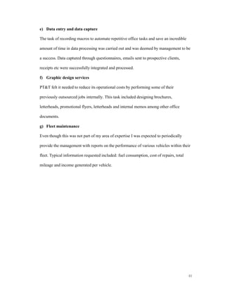 e) Data entry and data capture

The task of recording macros to automate repetitive office tasks and save an incredible

amount of time in data processing was carried out and was deemed by management to be

a success. Data captured through questionnaires, emails sent to prospective clients,

receipts etc were successfully integrated and processed.

f) Graphic design services

PT&T felt it needed to reduce its operational costs by performing some of their

previously outsourced jobs internally. This task included designing brochures,

letterheads, promotional flyers, letterheads and internal memos among other office

documents.

g) Fleet maintenance

Even though this was not part of my area of expertise I was expected to periodically

provide the management with reports on the performance of various vehicles within their

fleet. Typical information requested included: fuel consumption, cost of repairs, total

mileage and income generated per vehicle.




                                                                                          11
 