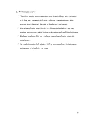 3.4 Problems encountered

 1) The college training program was rather more theoretical hence when confronted

     with these tasks it was quite difficult to explain the expected outcomes. Most

     concepts were exhaustively discussed in class but not experimented.

 2) Correctly configuring networking devices. The curriculum had only one mass

     practical session on networking limiting my knowledge and capabilities in this area.

 3) Hardware installation. This was a challenge especially configuring a hard disk

     using jumpers.

 4) Server administration. Only windows 2003 server was taught yet the industry uses

     quite a range of technologies e.g. Linux




                                                                                       13
 