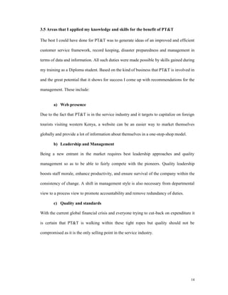 3.5 Areas that I applied my knowledge and skills for the benefit of PT&T

The best I could have done for PT&T was to generate ideas of an improved and efficient

customer service framework, record keeping, disaster preparedness and management in

terms of data and information. All such duties were made possible by skills gained during

my training as a Diploma student. Based on the kind of business that PT&T is involved in

and the great potential that it shows for success I come up with recommendations for the

management. These include:


        a) Web presence

Due to the fact that PT&T is in the service industry and it targets to capitalize on foreign

tourists visiting western Kenya, a website can be an easier way to market themselves

globally and provide a lot of information about themselves in a one-stop-shop model.

        b) Leadership and Management

Being a new entrant in the market requires best leadership approaches and quality

management so as to be able to fairly compete with the pioneers. Quality leadership

boosts staff morale, enhance productivity, and ensure survival of the company within the

consistency of change. A shift in management style is also necessary from departmental

view to a process view to promote accountability and remove redundancy of duties.

        c) Quality and standards

With the current global financial crisis and everyone trying to cut-back on expenditure it

is certain that PT&T is walking within these tight ropes but quality should not be

compromised as it is the only selling point in the service industry.




                                                                                          14
 