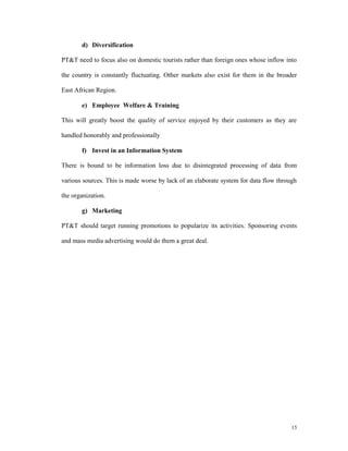 d) Diversification

PT&T need to focus also on domestic tourists rather than foreign ones whose inflow into

the country is constantly fluctuating. Other markets also exist for them in the broader

East African Region.

       e) Employee Welfare & Training

This will greatly boost the quality of service enjoyed by their customers as they are

handled honorably and professionally

       f) Invest in an Information System

There is bound to be information loss due to disintegrated processing of data from

various sources. This is made worse by lack of an elaborate system for data flow through

the organization.

       g) Marketing

PT&T should target running promotions to popularize its activities. Sponsoring events

and mass media advertising would do them a great deal.




                                                                                      15
 