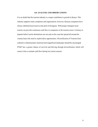 4.0: ANALYSIS AND OBSERVATIONS

It is no doubt that the tourism industry is a major contributor to growth in Kenya. This

industry supports many companies and organizations .however, Kenyan companies have

always sidelined local tourist at the peril of foreigners. With proper strategies local

tourists can provide continuous cash flow to companies in the tourism sector. Contrary to

popular belief, tourist destinations are not only at the coast but spread all around the

country hence the need to exploit these opportunities. Diversification of Tourism from

cultural to infrastructural, historical and magnificent landscapes should be encouraged.

PT&T has a greater chance of survival and thriving through diversification which will

ensure it has a constant cash flow during low tourist seasons.




                                                                                           16
 