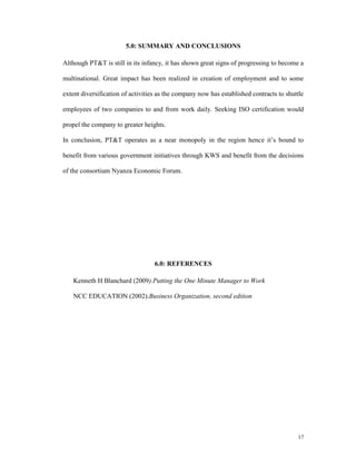 5.0: SUMMARY AND CONCLUSIONS

Although PT&T is still in its infancy, it has shown great signs of progressing to become a

multinational. Great impact has been realized in creation of employment and to some

extent diversification of activities as the company now has established contracts to shuttle

employees of two companies to and from work daily. Seeking ISO certification would

propel the company to greater heights.

In conclusion, PT&T operates as a near monopoly in the region hence it’s bound to

benefit from various government initiatives through KWS and benefit from the decisions

of the consortium Nyanza Economic Forum.




                                   6.0: REFERENCES

    Kenneth H Blanchard (2009).Putting the One Minute Manager to Work

    NCC EDUCATION (2002).Business Organization, second edition




                                                                                         17
 