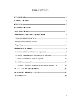 TABLE OF CONTENTS



DECLARATION .......................................................................................................... 3

ACKNOWLEDGMENT .............................................................................................. 4

ACRONYMS ................................................................................................................ 5

DEFINITION OF TERMS .......................................................................................... 6

1.0 INTRODUCTION .................................................................................................. 7

2.0 BACKGROUND INFORMATION ON PT&T ..................................................... 8

   Vision of Prideland Tours & Travel ................................................................................8

   Mission of Prideland Tours & Travel..............................................................................8

   Target Group ...................................................................................................................8

3.0 ATTACHMENT DETAILS ................................................................................... 9

   3.1 General activities undertaken in the organization .....................................................9

   3.2 Specific modules/activities undertaken during attachment .....................................10

   3.3 Profile of competencies and skills acquired ............................................................12

   3.4 Problems encountered .............................................................................................13

   3.5 Areas that I applied my knowledge and skills for the benefit of PT&T..................14

4.0: ANALYSIS AND OBSERVATIONS ................................................................. 16

5.0: SUMMARY AND CONCLUSIONS ................................................................... 17

6.0: REFERENCES .................................................................................................... 17




                                                                                                                                  2
 