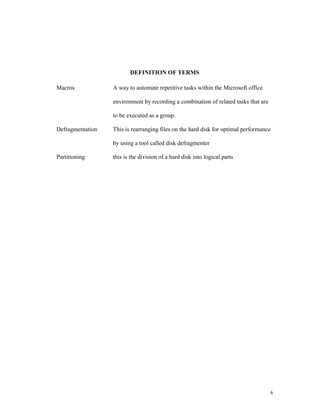 DEFINITION OF TERMS

Macros            A way to automate repetitive tasks within the Microsoft office

                  environment by recording a combination of related tasks that are

                  to be executed as a group.

Defragmentation   This is rearranging files on the hard disk for optimal performance

                  by using a tool called disk defragmenter

Partitioning      this is the division of a hard disk into logical parts




                                                                                     6
 