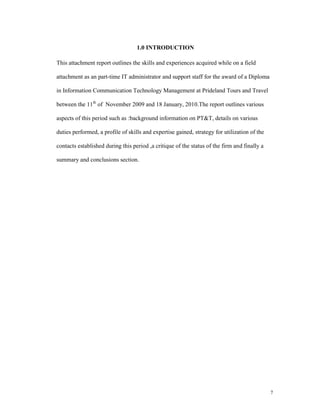 1.0 INTRODUCTION

This attachment report outlines the skills and experiences acquired while on a field

attachment as an part-time IT administrator and support staff for the award of a Diploma

in Information Communication Technology Management at Prideland Tours and Travel

between the 11th of November 2009 and 18 January, 2010.The report outlines various

aspects of this period such as :background information on PT&T, details on various

duties performed, a profile of skills and expertise gained, strategy for utilization of the

contacts established during this period ,a critique of the status of the firm and finally a

summary and conclusions section.




                                                                                              7
 