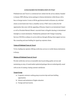 2.0 BACKGROUND INFORMATION ON PT&T

Prideland tours and Travel is a commercial new entrant into the service industry founded

in January 2009 offering various packages to famous destinations within Kenya with a

bias on foreign tourists. It aims to fill the gap between hotels in Kisumu city with their

clients as most hotels don’t have a chauffeur service. PT&T aims to utilize the full

opportunities that come with the upgrading of Kisumu Airport to an international Airport

as well as President Barrack Obama’s ancestral home in Kogello shooting to international

limelight as a tourist destination. Prideland has partnered with Vintage Counseling

Services (VICOS) to enhance its service delivery through offering client-support services

like counseling and team building for signed up corporate clients.


Vision of Prideland Tours & Travel

To be a leading tour operator offering world-class services to worlds famous destinations

in Kenya.


Mission of Prideland Tours & Travel

Provide world-class services at reasonable rates by providing quality services and

maintaining an array of sound market-optimized packages that are technologically sound

with an aim of creating a lasting customer satisfaction.


Target Group
    a) Corporate customers seeking group excursion trips and team building
        opportunities.
    b) Schools and institutions of higher education
    c) Foreign and local tourists




                                                                                             8
 