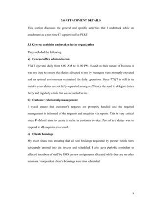 3.0 ATTACHMENT DETAILS

This section discusses the general and specific activities that I undertook while on

attachment as a part-time IT support staff at PT&T


3.1 General activities undertaken in the organization

They included the following:

a) General office administration

PT&T operates daily from 8.00 AM to 11.00 PM. Based on their nature of business it

was my duty to ensure that duties allocated to me by managers were promptly executed

and an optimal environment maintained for daily operations. Since PT&T is still in its

maiden years duties are not fully separated among staff hence the need to delegate duties

fairly and regularly a task that was accorded to me.

b) Customer relationship management

I would ensure that customer’s requests are promptly handled and the required

management is informed of the requests and enquiries via reports. This is very critical

since Prideland aims to create a niche in customer service. Part of my duties was to

respond to all enquiries via e-mail.

c) Clients bookings

My main focus was ensuring that all taxi bookings requested by partner hotels were

adequately entered into the system and scheduled. I also gave periodic reminders to

affected members of staff by SMS on new assignments allocated while they are on other

missions. Independent client’s bookings were also scheduled.




                                                                                        9
 