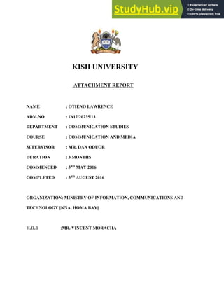 KISII UNIVERSITY
ATTACHMENT REPORT
NAME : OTIENO LAWRENCE
ADM.NO : IN12/20235/13
DEPARTMENT : COMMUNICATION STUDIES
COURSE : COMMUNICATION AND MEDIA
SUPERVISOR : MR. DAN ODUOR
DURATION : 3 MONTHS
COMMENCED : 3RD MAY 2016
COMPLETED : 3RD AUGUST 2016
ORGANIZATION: MINISTRY OF INFORMATION, COMMUNICATIONS AND
TECHNOLOGY [KNA, HOMA BAY]
H.O.D :MR. VINCENT MORACHA
 
