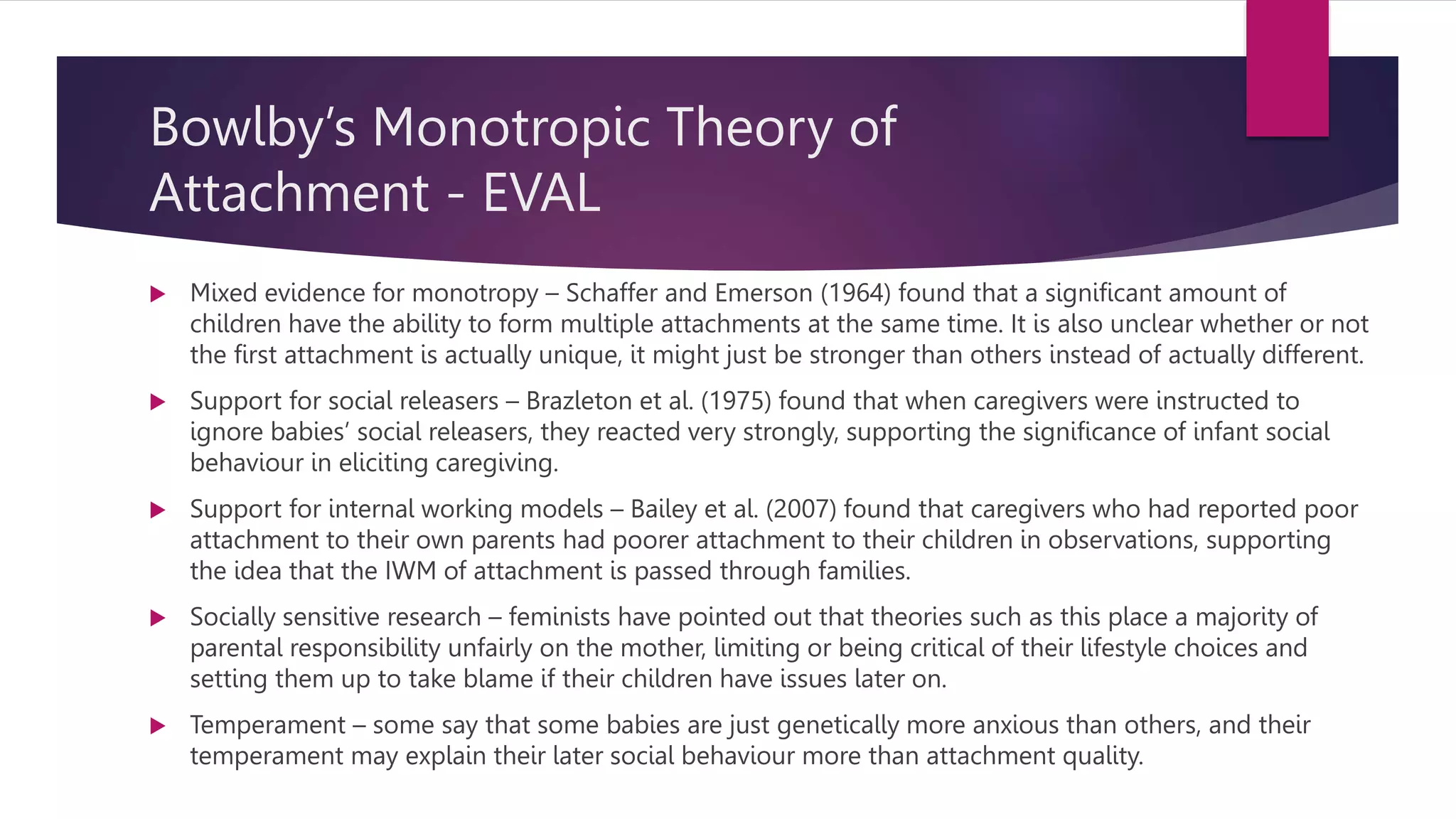 Bowlby’s Monotropic Theory of
Attachment - EVAL
 Mixed evidence for monotropy – Schaffer and Emerson (1964) found that a significant amount of
children have the ability to form multiple attachments at the same time. It is also unclear whether or not
the first attachment is actually unique, it might just be stronger than others instead of actually different.
 Support for social releasers – Brazleton et al. (1975) found that when caregivers were instructed to
ignore babies’ social releasers, they reacted very strongly, supporting the significance of infant social
behaviour in eliciting caregiving.
 Support for internal working models – Bailey et al. (2007) found that caregivers who had reported poor
attachment to their own parents had poorer attachment to their children in observations, supporting
the idea that the IWM of attachment is passed through families.
 Socially sensitive research – feminists have pointed out that theories such as this place a majority of
parental responsibility unfairly on the mother, limiting or being critical of their lifestyle choices and
setting them up to take blame if their children have issues later on.
 Temperament – some say that some babies are just genetically more anxious than others, and their
temperament may explain their later social behaviour more than attachment quality.
 