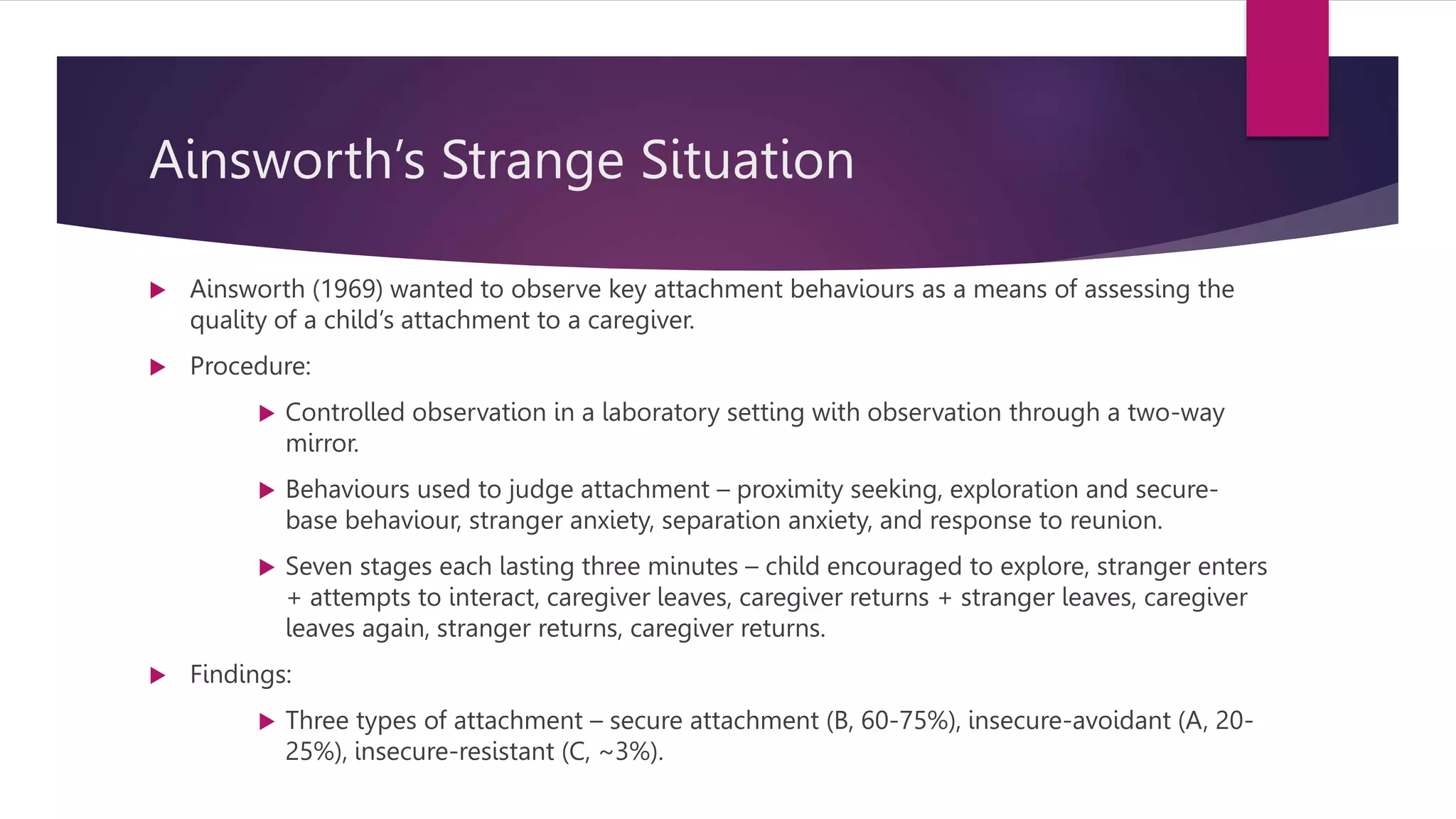 Ainsworth’s Strange Situation
 Ainsworth (1969) wanted to observe key attachment behaviours as a means of assessing the
quality of a child’s attachment to a caregiver.
 Procedure:
 Controlled observation in a laboratory setting with observation through a two-way
mirror.
 Behaviours used to judge attachment – proximity seeking, exploration and secure-
base behaviour, stranger anxiety, separation anxiety, and response to reunion.
 Seven stages each lasting three minutes – child encouraged to explore, stranger enters
+ attempts to interact, caregiver leaves, caregiver returns + stranger leaves, caregiver
leaves again, stranger returns, caregiver returns.
 Findings:
 Three types of attachment – secure attachment (B, 60-75%), insecure-avoidant (A, 20-
25%), insecure-resistant (C, ~3%).
 