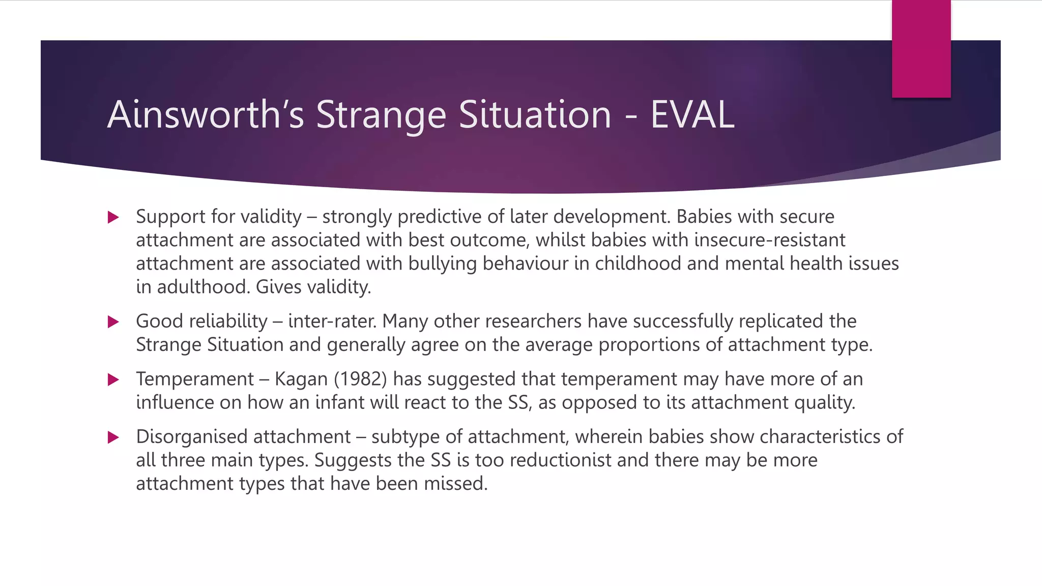 Ainsworth’s Strange Situation - EVAL
 Support for validity – strongly predictive of later development. Babies with secure
attachment are associated with best outcome, whilst babies with insecure-resistant
attachment are associated with bullying behaviour in childhood and mental health issues
in adulthood. Gives validity.
 Good reliability – inter-rater. Many other researchers have successfully replicated the
Strange Situation and generally agree on the average proportions of attachment type.
 Temperament – Kagan (1982) has suggested that temperament may have more of an
influence on how an infant will react to the SS, as opposed to its attachment quality.
 Disorganised attachment – subtype of attachment, wherein babies show characteristics of
all three main types. Suggests the SS is too reductionist and there may be more
attachment types that have been missed.
 