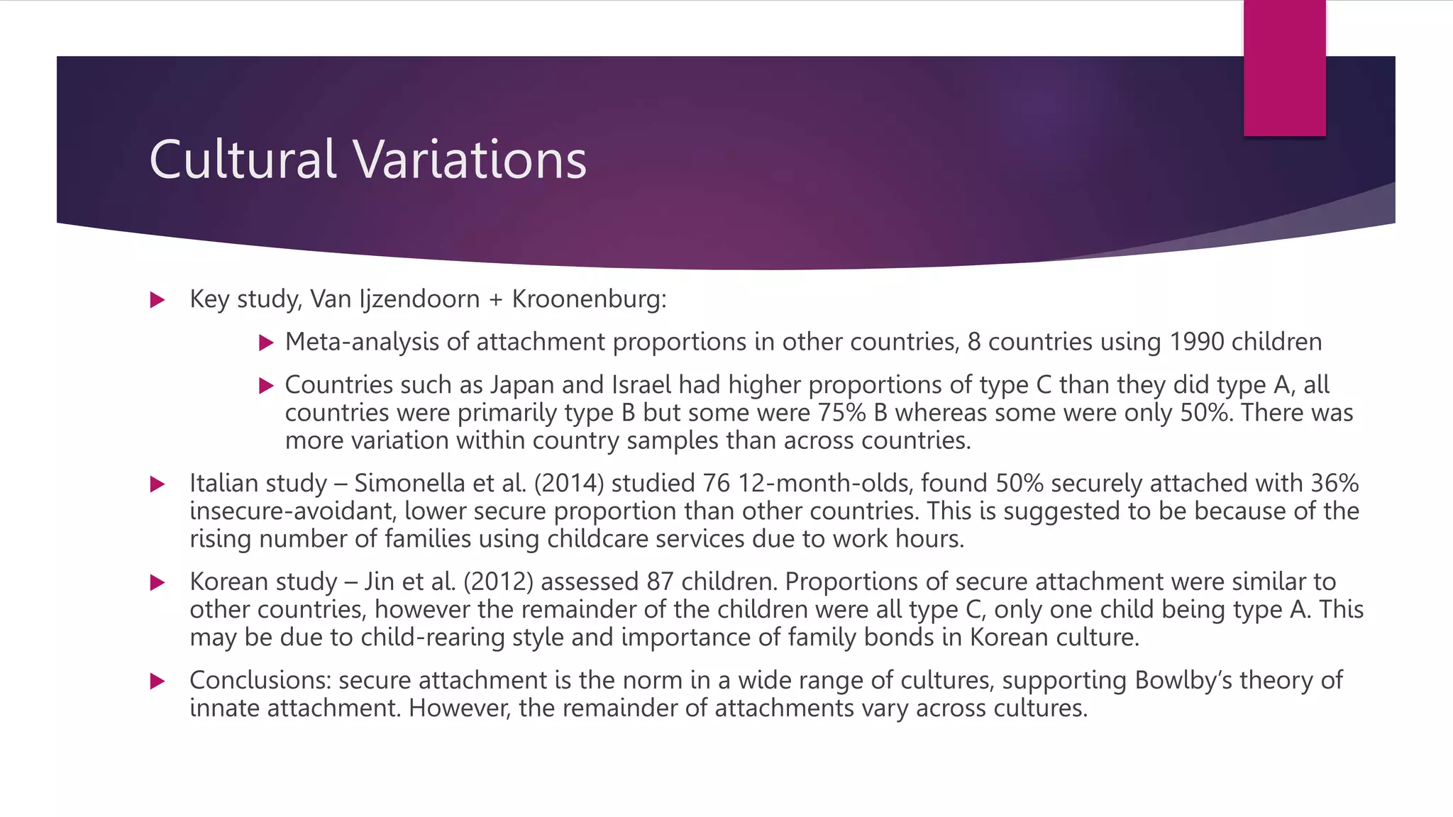 Cultural Variations
 Key study, Van Ijzendoorn + Kroonenburg:
 Meta-analysis of attachment proportions in other countries, 8 countries using 1990 children
 Countries such as Japan and Israel had higher proportions of type C than they did type A, all
countries were primarily type B but some were 75% B whereas some were only 50%. There was
more variation within country samples than across countries.
 Italian study – Simonella et al. (2014) studied 76 12-month-olds, found 50% securely attached with 36%
insecure-avoidant, lower secure proportion than other countries. This is suggested to be because of the
rising number of families using childcare services due to work hours.
 Korean study – Jin et al. (2012) assessed 87 children. Proportions of secure attachment were similar to
other countries, however the remainder of the children were all type C, only one child being type A. This
may be due to child-rearing style and importance of family bonds in Korean culture.
 Conclusions: secure attachment is the norm in a wide range of cultures, supporting Bowlby’s theory of
innate attachment. However, the remainder of attachments vary across cultures.
 