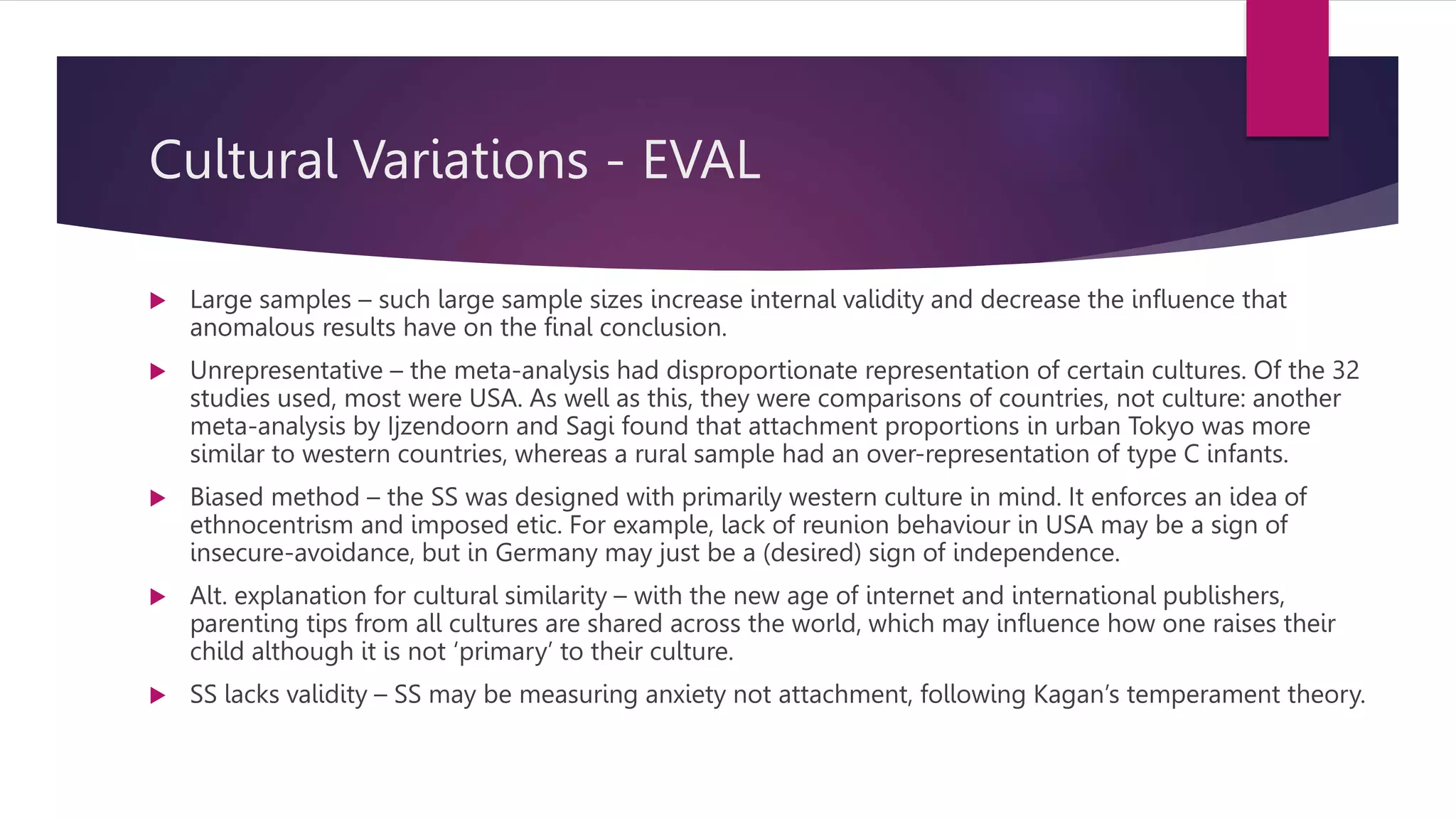 Cultural Variations - EVAL
 Large samples – such large sample sizes increase internal validity and decrease the influence that
anomalous results have on the final conclusion.
 Unrepresentative – the meta-analysis had disproportionate representation of certain cultures. Of the 32
studies used, most were USA. As well as this, they were comparisons of countries, not culture: another
meta-analysis by Ijzendoorn and Sagi found that attachment proportions in urban Tokyo was more
similar to western countries, whereas a rural sample had an over-representation of type C infants.
 Biased method – the SS was designed with primarily western culture in mind. It enforces an idea of
ethnocentrism and imposed etic. For example, lack of reunion behaviour in USA may be a sign of
insecure-avoidance, but in Germany may just be a (desired) sign of independence.
 Alt. explanation for cultural similarity – with the new age of internet and international publishers,
parenting tips from all cultures are shared across the world, which may influence how one raises their
child although it is not ‘primary’ to their culture.
 SS lacks validity – SS may be measuring anxiety not attachment, following Kagan’s temperament theory.
 