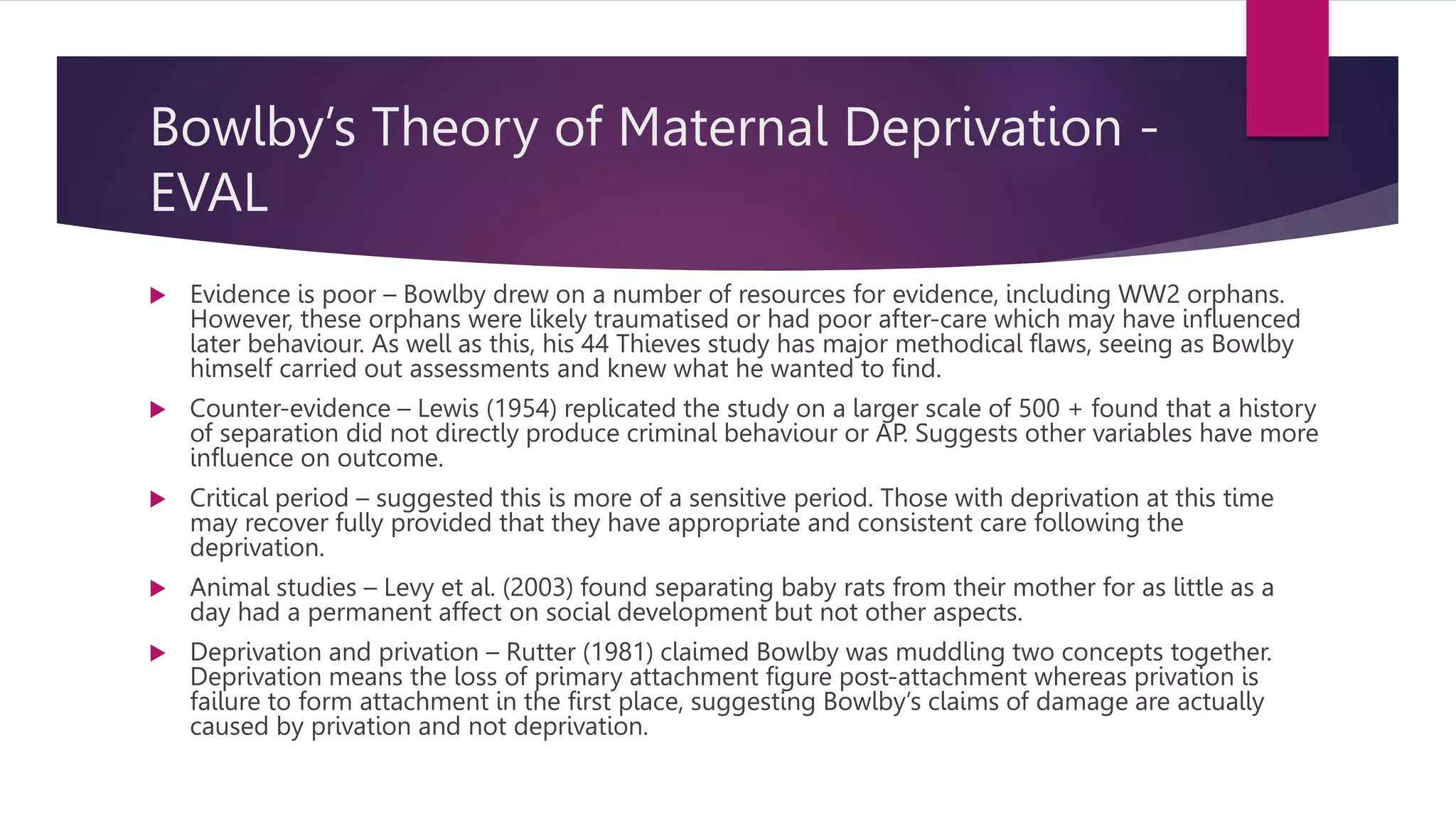 Bowlby’s Theory of Maternal Deprivation -
EVAL
 Evidence is poor – Bowlby drew on a number of resources for evidence, including WW2 orphans.
However, these orphans were likely traumatised or had poor after-care which may have influenced
later behaviour. As well as this, his 44 Thieves study has major methodical flaws, seeing as Bowlby
himself carried out assessments and knew what he wanted to find.
 Counter-evidence – Lewis (1954) replicated the study on a larger scale of 500 + found that a history
of separation did not directly produce criminal behaviour or AP. Suggests other variables have more
influence on outcome.
 Critical period – suggested this is more of a sensitive period. Those with deprivation at this time
may recover fully provided that they have appropriate and consistent care following the
deprivation.
 Animal studies – Levy et al. (2003) found separating baby rats from their mother for as little as a
day had a permanent affect on social development but not other aspects.
 Deprivation and privation – Rutter (1981) claimed Bowlby was muddling two concepts together.
Deprivation means the loss of primary attachment figure post-attachment whereas privation is
failure to form attachment in the first place, suggesting Bowlby’s claims of damage are actually
caused by privation and not deprivation.
 