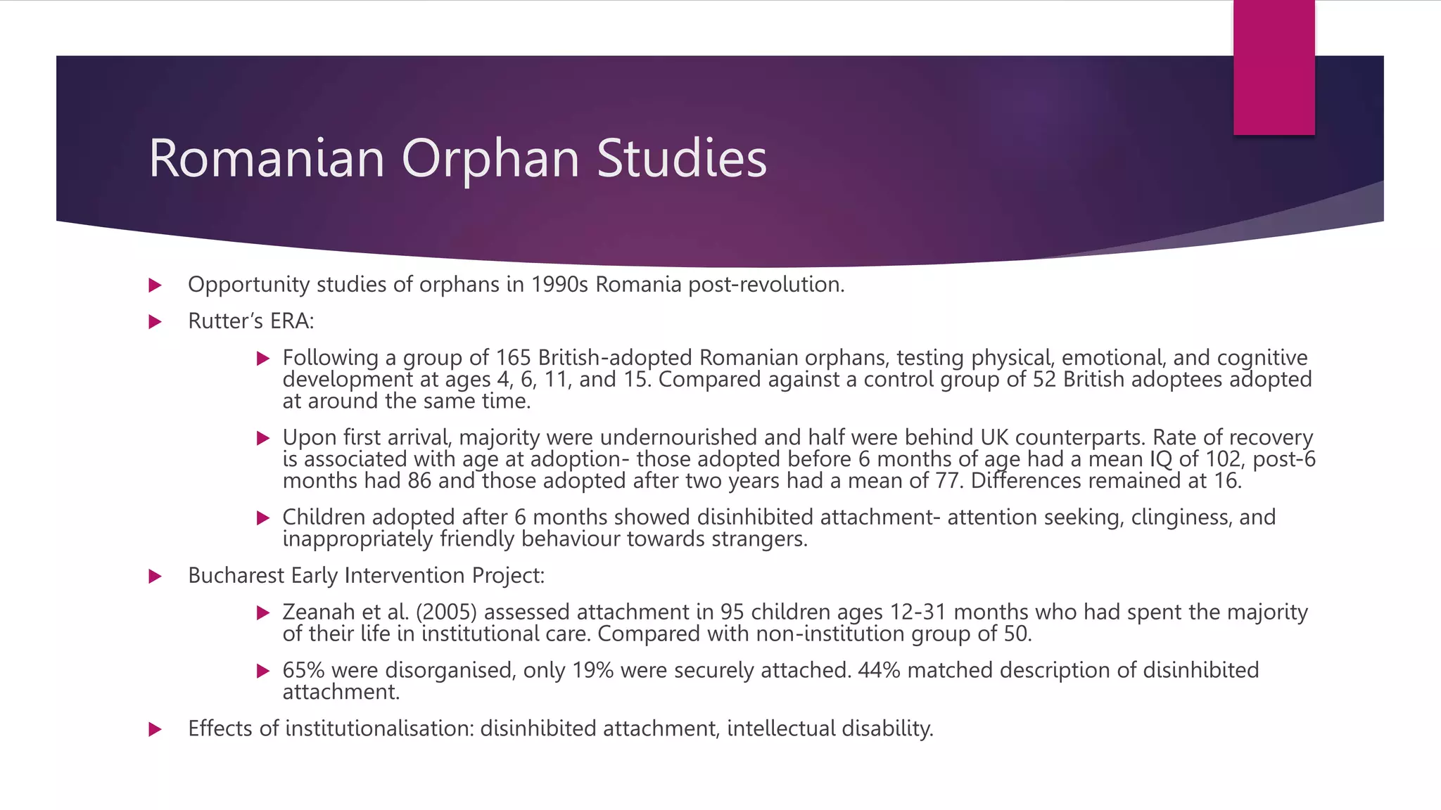 Romanian Orphan Studies
 Opportunity studies of orphans in 1990s Romania post-revolution.
 Rutter’s ERA:
 Following a group of 165 British-adopted Romanian orphans, testing physical, emotional, and cognitive
development at ages 4, 6, 11, and 15. Compared against a control group of 52 British adoptees adopted
at around the same time.
 Upon first arrival, majority were undernourished and half were behind UK counterparts. Rate of recovery
is associated with age at adoption- those adopted before 6 months of age had a mean IQ of 102, post-6
months had 86 and those adopted after two years had a mean of 77. Differences remained at 16.
 Children adopted after 6 months showed disinhibited attachment- attention seeking, clinginess, and
inappropriately friendly behaviour towards strangers.
 Bucharest Early Intervention Project:
 Zeanah et al. (2005) assessed attachment in 95 children ages 12-31 months who had spent the majority
of their life in institutional care. Compared with non-institution group of 50.
 65% were disorganised, only 19% were securely attached. 44% matched description of disinhibited
attachment.
 Effects of institutionalisation: disinhibited attachment, intellectual disability.
 