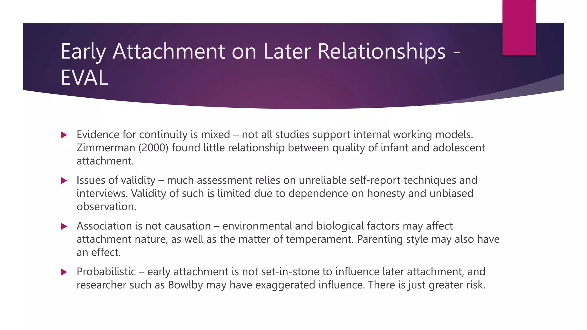 Early Attachment on Later Relationships -
EVAL
 Evidence for continuity is mixed – not all studies support internal working models.
Zimmerman (2000) found little relationship between quality of infant and adolescent
attachment.
 Issues of validity – much assessment relies on unreliable self-report techniques and
interviews. Validity of such is limited due to dependence on honesty and unbiased
observation.
 Association is not causation – environmental and biological factors may affect
attachment nature, as well as the matter of temperament. Parenting style may also have
an effect.
 Probabilistic – early attachment is not set-in-stone to influence later attachment, and
researcher such as Bowlby may have exaggerated influence. There is just greater risk.
 