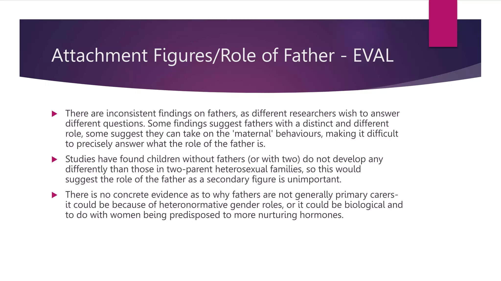 Attachment Figures/Role of Father - EVAL
 There are inconsistent findings on fathers, as different researchers wish to answer
different questions. Some findings suggest fathers with a distinct and different
role, some suggest they can take on the 'maternal' behaviours, making it difficult
to precisely answer what the role of the father is.
 Studies have found children without fathers (or with two) do not develop any
differently than those in two-parent heterosexual families, so this would
suggest the role of the father as a secondary figure is unimportant.
 There is no concrete evidence as to why fathers are not generally primary carers-
it could be because of heteronormative gender roles, or it could be biological and
to do with women being predisposed to more nurturing hormones.
 