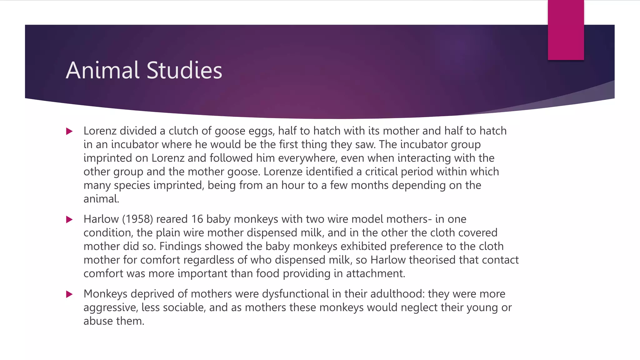 Animal Studies
 Lorenz divided a clutch of goose eggs, half to hatch with its mother and half to hatch
in an incubator where he would be the first thing they saw. The incubator group
imprinted on Lorenz and followed him everywhere, even when interacting with the
other group and the mother goose. Lorenze identified a critical period within which
many species imprinted, being from an hour to a few months depending on the
animal.
 Harlow (1958) reared 16 baby monkeys with two wire model mothers- in one
condition, the plain wire mother dispensed milk, and in the other the cloth covered
mother did so. Findings showed the baby monkeys exhibited preference to the cloth
mother for comfort regardless of who dispensed milk, so Harlow theorised that contact
comfort was more important than food providing in attachment.
 Monkeys deprived of mothers were dysfunctional in their adulthood: they were more
aggressive, less sociable, and as mothers these monkeys would neglect their young or
abuse them.
 