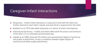 Caregiver-Infant Interactions
 Reciprocity – mother-infant interaction is reciprocal in that both the infant and
mother respond to each other's signals, and each elicits a response from the other.
 Brazleton et al (1975) described reciprocity as a 'dance' of action and response.
 Interactional Synchrony – mother and infant reflect both the actions and emotions
of the other in a co-ordinated (synchronised) way.
 Isabella et al (1989) observed 30 mothers and assessed both degree of synchrony
and quality of attachment. Found a correlation between higher degree of
synchrony and better quality attachments.
 