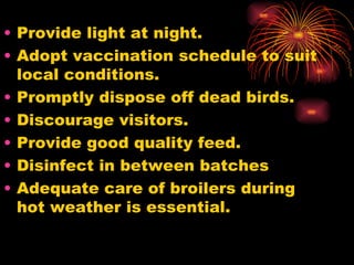 Provide light at night. Adopt vaccination schedule to suit local conditions. Promptly dispose off dead birds. Discourage visitors. Provide good quality feed.  Disinfect in between batches Adequate care of broilers during hot weather is essential. 