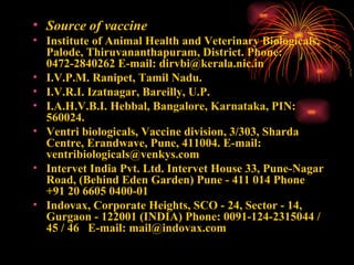 Source of vaccine Institute of Animal Health and Veterinary Biologicals, Palode, Thiruvananthapuram, District. Phone: 0472-2840262 E-mail: dirvbi@kerala.nic.in I.V.P.M. Ranipet, Tamil Nadu. I.V.R.I. Izatnagar, Bareilly, U.P. I.A.H.V.B.I. Hebbal, Bangalore, Karnataka, PIN: 560024. Ventri biologicals, Vaccine division, 3/303, Sharda Centre, Erandwave, Pune, 411004. E-mail: ventribiologicals@venkys.com Intervet India Pvt. Ltd. Intervet House 33, Pune-Nagar Road, (Behind Eden Garden) Pune - 411 014 Phone  +91 20 6605 0400-01 Indovax, Corporate Heights, SCO - 24, Sector - 14, Gurgaon - 122001 (INDIA) Phone: 0091-124-2315044 / 45 / 46  E-mail: mail@indovax.com 