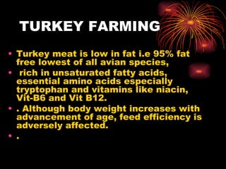 TURKEY FARMING Turkey meat is low in fat i.e 95% fat free lowest of all avian species, rich in unsaturated fatty acids, essential amino acids especially tryptophan and vitamins like niacin, Vit-B6 and Vit B12.  . Although body weight increases with advancement of age, feed efficiency is adversely affected.  . 