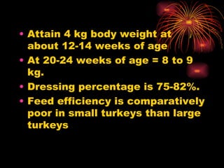 Attain 4 kg body weight at about 12-14 weeks of age At 20-24 weeks of age = 8 to 9 kg.  Dressing percentage is 75-82%.  Feed efficiency is comparatively poor in small turkeys than large turkeys 