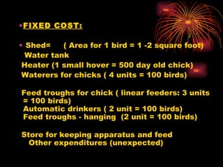 FIXED COST:   Shed= ( Area for 1 bird = 1 -2 square foot)   Water tank    Heater (1 small hover = 500 day old chick)  Waterers for chicks ( 4 units = 100 birds)     Feed troughs for chick ( linear feeders: 3 units = 100 birds) Automatic drinkers ( 2 unit = 100 birds) Feed troughs - hanging  (2 unit = 100 birds)     Store for keeping apparatus and feed    Other expenditures (unexpected) 