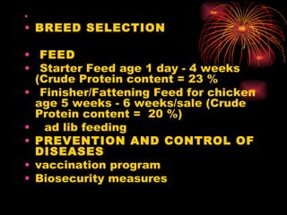    BREED SELECTION      FEED    Starter Feed age 1 day - 4 weeks (Crude Protein content = 23 % Finisher/Fattening Feed for chicken age 5 weeks - 6 weeks/sale (Crude Protein content =  20 %)   ad lib feeding        PREVENTION AND CONTROL OF DISEASES  vaccination program  Biosecurity measures 