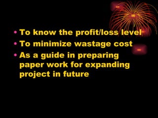 To know the profit/loss level  To minimize wastage cost  As a guide in preparing paper work for expanding project in future  