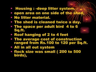   Housing : -deep litter system.  open area on one side of the shed,  No litter material.  The shed is cleaned twice a day. The space per adult bird  4 to 6 Sq.ft. Roof hanging of 2 to 4 feet  The average cost of construction ranged from Rs.100 to 120 per Sq.ft. All in all out system  flock size was small ( 200 to 500 birds),   
