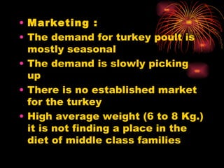 Marketing : The demand for turkey poult is mostly seasonal  The demand is slowly picking up  There is no established market for the turkey High average weight (6 to 8 Kg.) it is not finding a place in the diet of middle class families 