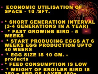   ECONOMIC UTILISATION OF SPACE - 10 /SFT.     * SHORT GENERATION INTERVAL (3-4 GENERATIONS IN A YEAR)      * FAST GROWING BIRD - 5 WEEKS        * START PRODUCING EGGS AT 6 WEEKS EGG PRODUCTION UPTO 40 WEEKS    * EGG SIZE IS 10 GM. - products     * FEED CONSUMPTION IS LOW      * WEIGHT OF BROILER BIRD IS 250 g AND OF LAYER 180g 