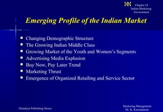 Chapter 24
                                                       Indian Marketing
                                                         Environment


     Emerging Profile of the Indian Market

    Changing Demographic Structure
    The Growing Indian Middle Class
    Growing Market of the Youth and Women’s Segments
    Advertising Media Explosion
    Buy Now, Pay Later Trend
    Marketing Thrust
    Emergence of Organized Retailing and Service Sector




                                                  Marketing Management
Himalaya Publishing House                          Dr. K. Karunakaran
 