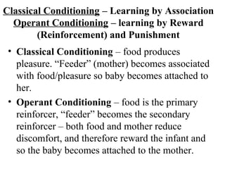 Classical Conditioning – Learning by Association 
Operant Conditioning – learning by Reward 
(Reinforcement) and Punishment 
• Classical Conditioning – food produces 
pleasure. “Feeder” (mother) becomes associated 
with food/pleasure so baby becomes attached to 
her. 
• Operant Conditioning – food is the primary 
reinforcer, “feeder” becomes the secondary 
reinforcer – both food and mother reduce 
discomfort, and therefore reward the infant and 
so the baby becomes attached to the mother. 
 
