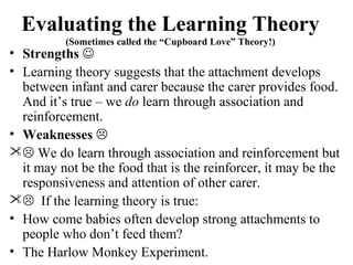 Evaluating the Learning Theory 
(Sometimes called the “Cupboard Love” Theory!) 
• Strengths  
• Learning theory suggests that the attachment develops 
between infant and carer because the carer provides food. 
And it’s true – we do learn through association and 
reinforcement. 
• Weaknesses  
 We do learn through association and reinforcement but 
it may not be the food that is the reinforcer, it may be the 
responsiveness and attention of other carer. 
 If the learning theory is true: 
• How come babies often develop strong attachments to 
people who don’t feed them? 
• The Harlow Monkey Experiment. 
 