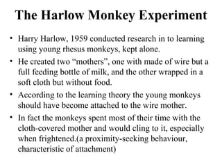 The Harlow Monkey Experiment 
• Harry Harlow, 1959 conducted research in to learning 
using young rhesus monkeys, kept alone. 
• He created two “mothers”, one with made of wire but a 
full feeding bottle of milk, and the other wrapped in a 
soft cloth but without food. 
• According to the learning theory the young monkeys 
should have become attached to the wire mother. 
• In fact the monkeys spent most of their time with the 
cloth-covered mother and would cling to it, especially 
when frightened.(a proximity-seeking behaviour, 
characteristic of attachment) 
 